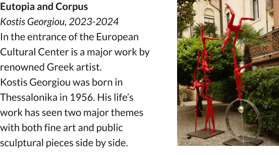 Eutopia and Corpus Kostis Georgiou, 2023-2024 In the entrance of the European Cultural Center is a major work by renowned Greek artist. Kostis Georgiou was born in Thessalonika in 1956. His life’s work has seen two major themes with both fine art and public sculptural pieces side by side.