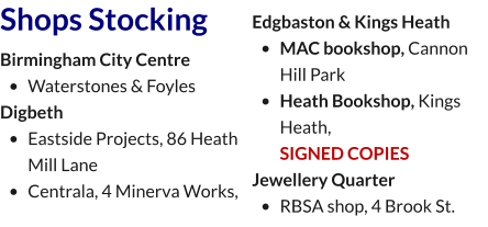 Shops Stocking Birmingham City Centre  •	Waterstones & Foyles  Digbeth •	Eastside Projects, 86 Heath Mill Lane •	Centrala, 4 Minerva Works,  Edgbaston & Kings Heath •	MAC bookshop, Cannon Hill Park •	Heath Bookshop, Kings Heath,SIGNED COPIES Jewellery Quarter •	RBSA shop, 4 Brook St.
