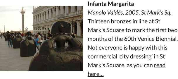 Infanta Margarita Manolo Valdés, 2005, St Mark’s Sq. Thirteen bronzes in line at St Mark’s Square to mark the first two months of the 60th Venice Biennial. Not everyone is happy with this commercial ‘city dressing’ in St Mark’s Square, as you can read here…